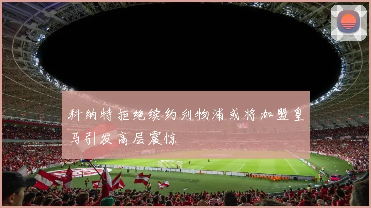 科纳特拒绝续约利物浦或将加盟皇马引发高层震惊