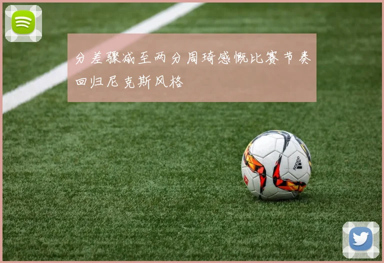 分差骤减至两分周琦感慨比赛节奏回归尼克斯风格