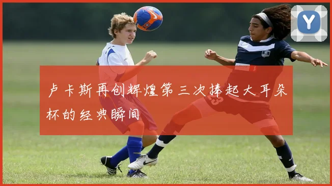 卢卡斯再创辉煌第三次捧起大耳朵杯的经典瞬间
