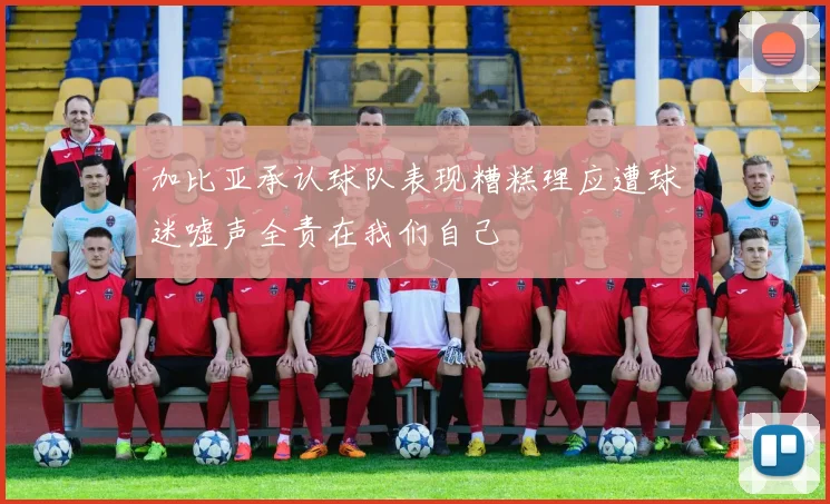 加比亚承认球队表现糟糕理应遭球迷嘘声全责在我们自己