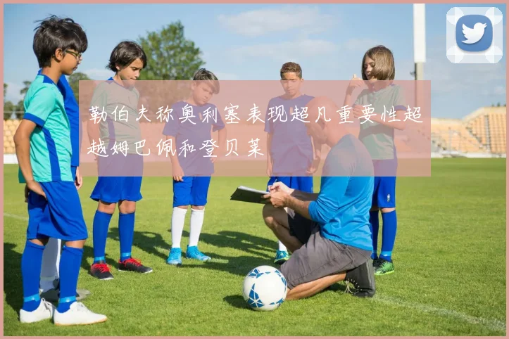 勒伯夫称奥利塞表现超凡重要性超越姆巴佩和登贝莱