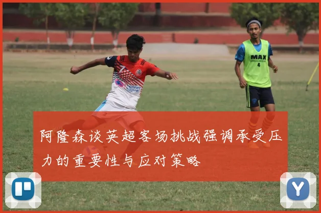 阿隆森谈英超客场挑战强调承受压力的重要性与应对策略