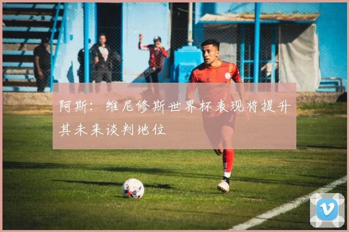 阿斯：维尼修斯世界杯表现将提升其未来谈判地位