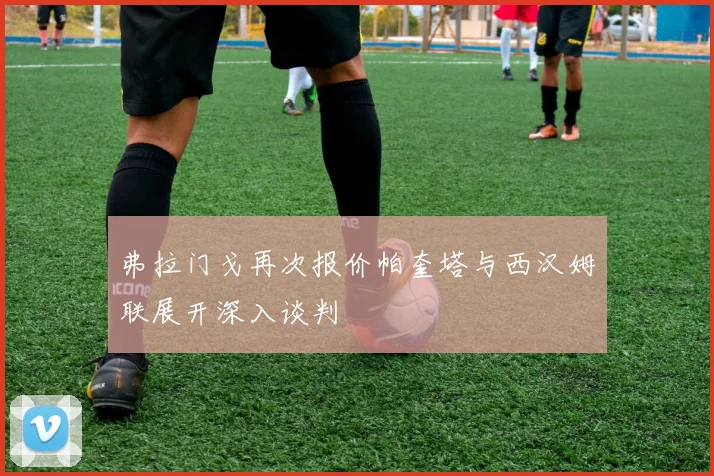 弗拉门戈再次报价帕奎塔与西汉姆联展开深入谈判