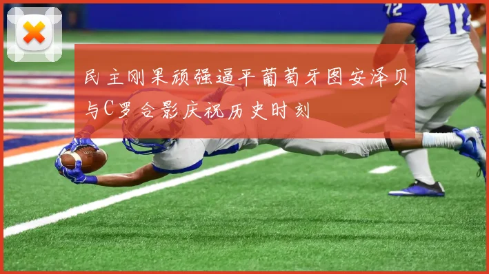 民主刚果顽强逼平葡萄牙图安泽贝与C罗合影庆祝历史时刻