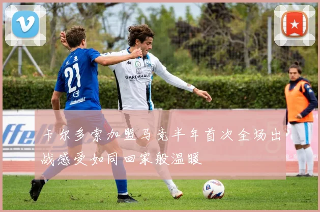 卡尔多索加盟马竞半年首次全场出战感受如同回家般温暖
