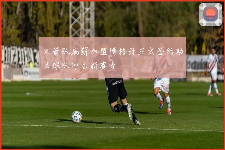 火箭队底薪加盟博格丹正式签约助力球队冲击新赛季