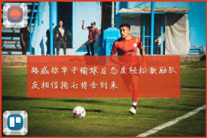 路威称华子输球后态度轻松激励队友相信抢七将会到来