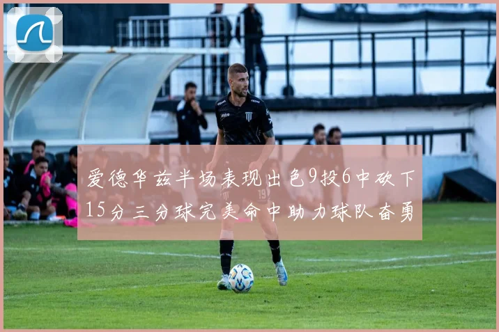爱德华兹半场表现出色9投6中砍下15分三分球完美命中助力球队奋勇争先