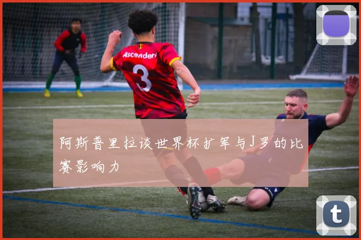 阿斯普里拉谈世界杯扩军与J罗的比赛影响力