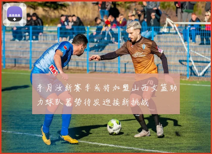 李月汝新赛季或将加盟山西女篮助力球队蓄势待发迎接新挑战