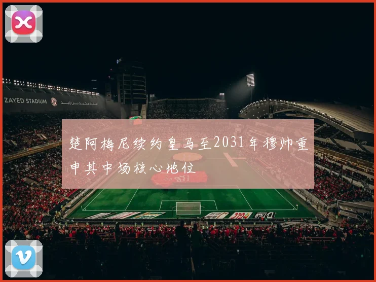 楚阿梅尼续约皇马至2031年穆帅重申其中场核心地位